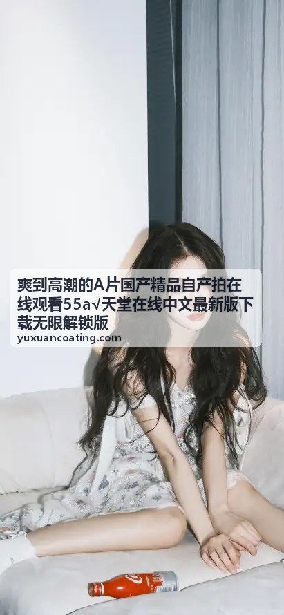 爽到高潮国产内容大全，一站式观影平台_爽到高潮的A片国产精品自产拍在线观看